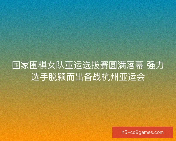 国家围棋女队亚运选拔赛圆满落幕 强力选手脱颖而出备战杭州亚运会