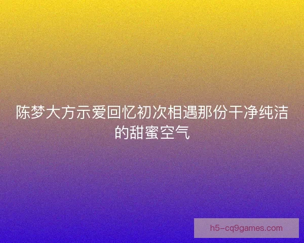 陈梦大方示爱回忆初次相遇那份干净纯洁的甜蜜空气