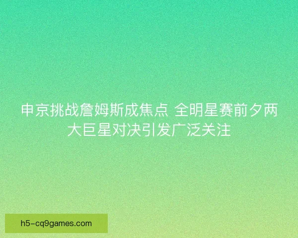 申京挑战詹姆斯成焦点 全明星赛前夕两大巨星对决引发广泛关注