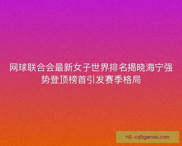 网球联合会最新女子世界排名揭晓海宁强势登顶榜首引发赛季格局