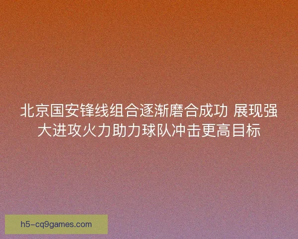 北京国安锋线组合逐渐磨合成功 展现强大进攻火力助力球队冲击更高目标 北京国安锋线组合逐渐磨合成功 展现强大进攻火力助力球队冲击更高目标